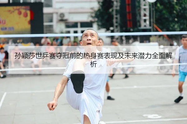 孙颖莎世乒赛夺冠前的热身赛表现及未来潜力全面解析